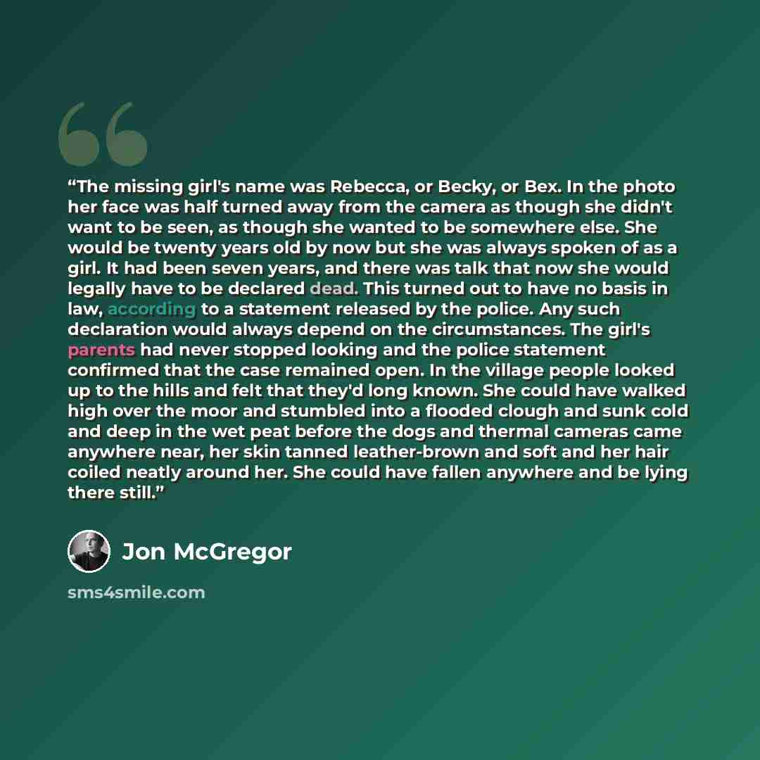 “The missing girl's name was Rebecca, or Becky, or Bex. In the photo her face was half turned away from the camera as though she didn't want to be seen, as though she wanted to be somewhere else. She would be twenty years old by now but she was always spoken of as a girl. It had been seven years…” quote by Jon McGregor