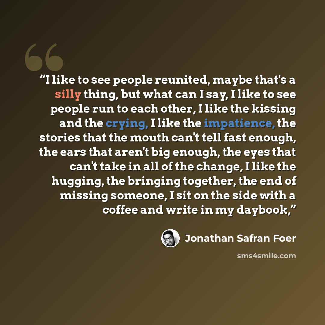 “I like to see people reunited, maybe that's a silly thing, but what can I say, I like to see people run to each other, I like the kissing and the crying, I like the impatience, the stories that the mouth can't tell fast enough, the ears that aren't big enough, the eyes that can't take in all of…” quote by Jonathan Safran Foer