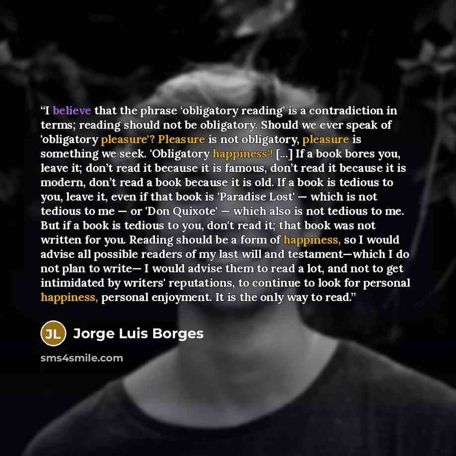 “I believe that the phrase ‘obligatory reading’ is a contradiction in terms; reading should not be obligatory. Should we ever speak of 'obligatory pleasure'? Pleasure is not obligatory, pleasure is something we seek. 'Obligatory happiness'! [...] If a book bores you, leave it; don’t read it because…” quote by Jorge Luis Borges