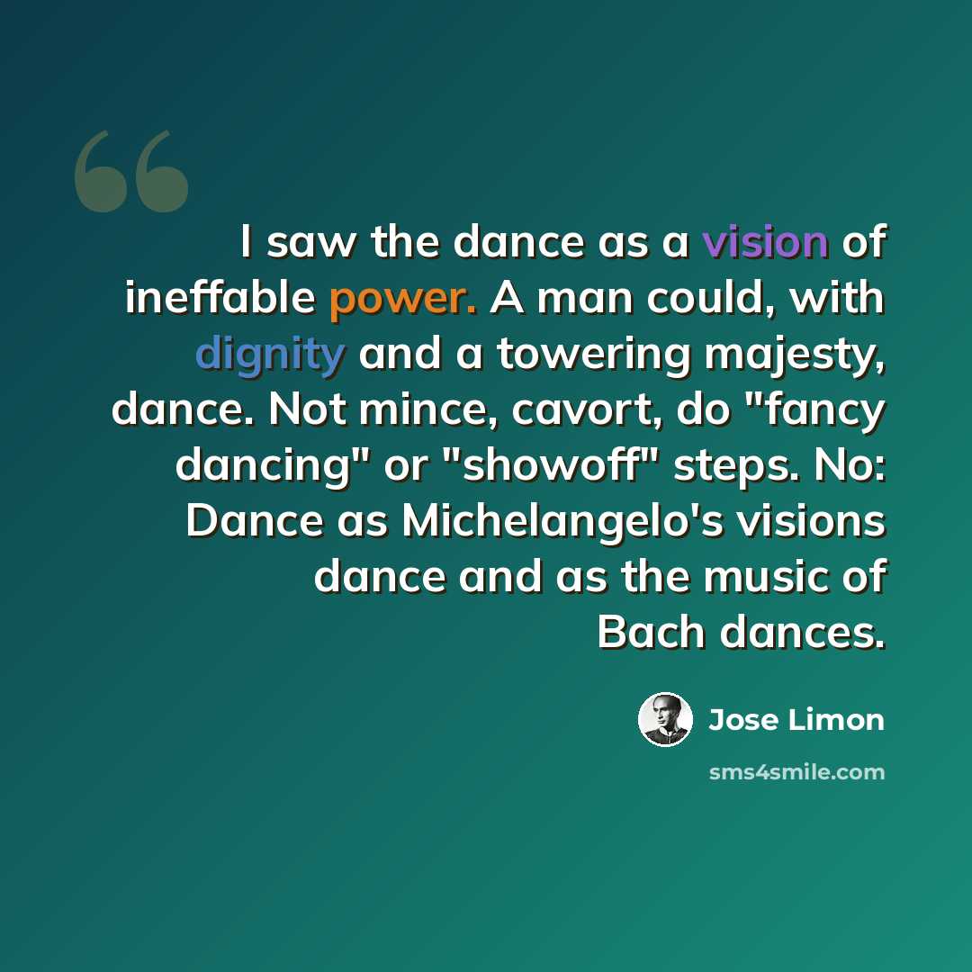 “I saw the dance as a vision of ineffable power. A man could, with dignity and a towering majesty, dance. Not mince, cavort, do "fancy dancing" or "showoff" steps. No: Dance as Michelangelo's visions dance and as the music of Bach dances.” quote by Jose Limon