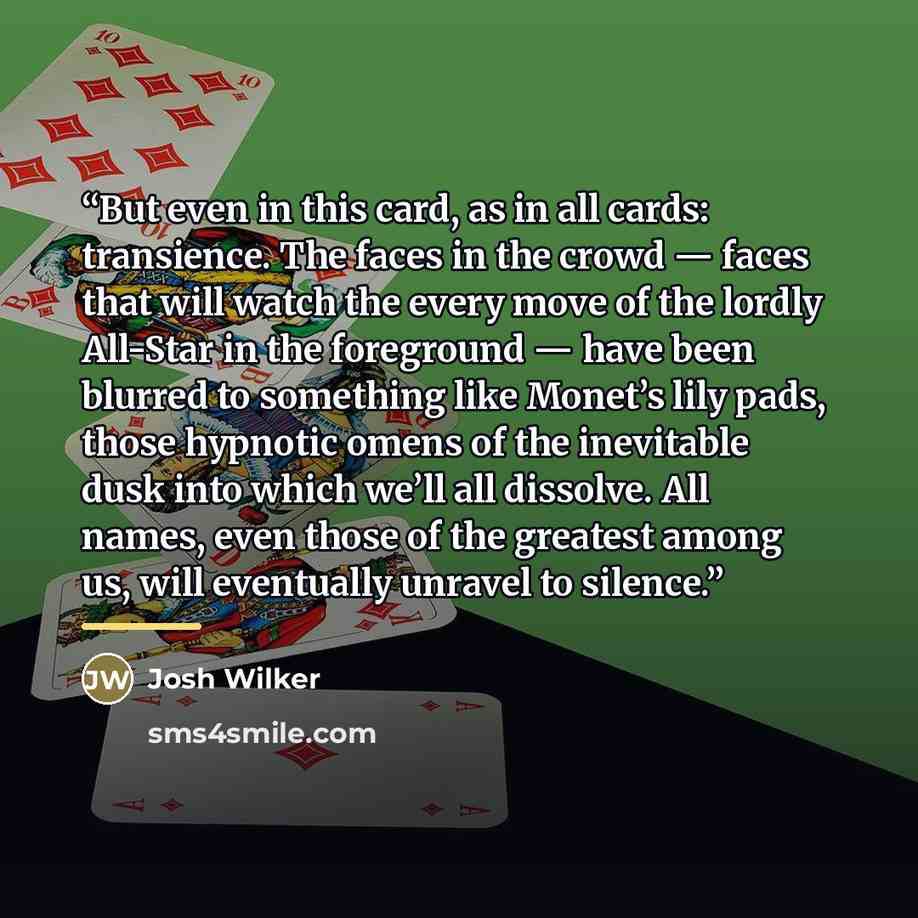 “But even in this card, as in all cards: transience. The faces in the crowd — faces that will watch the every move of the lordly All-Star in the foreground — have been blurred to something like Monet’s lily pads, those hypnotic omens of the inevitable dusk into which we’ll all dissolve. All names…” quote by Josh Wilker