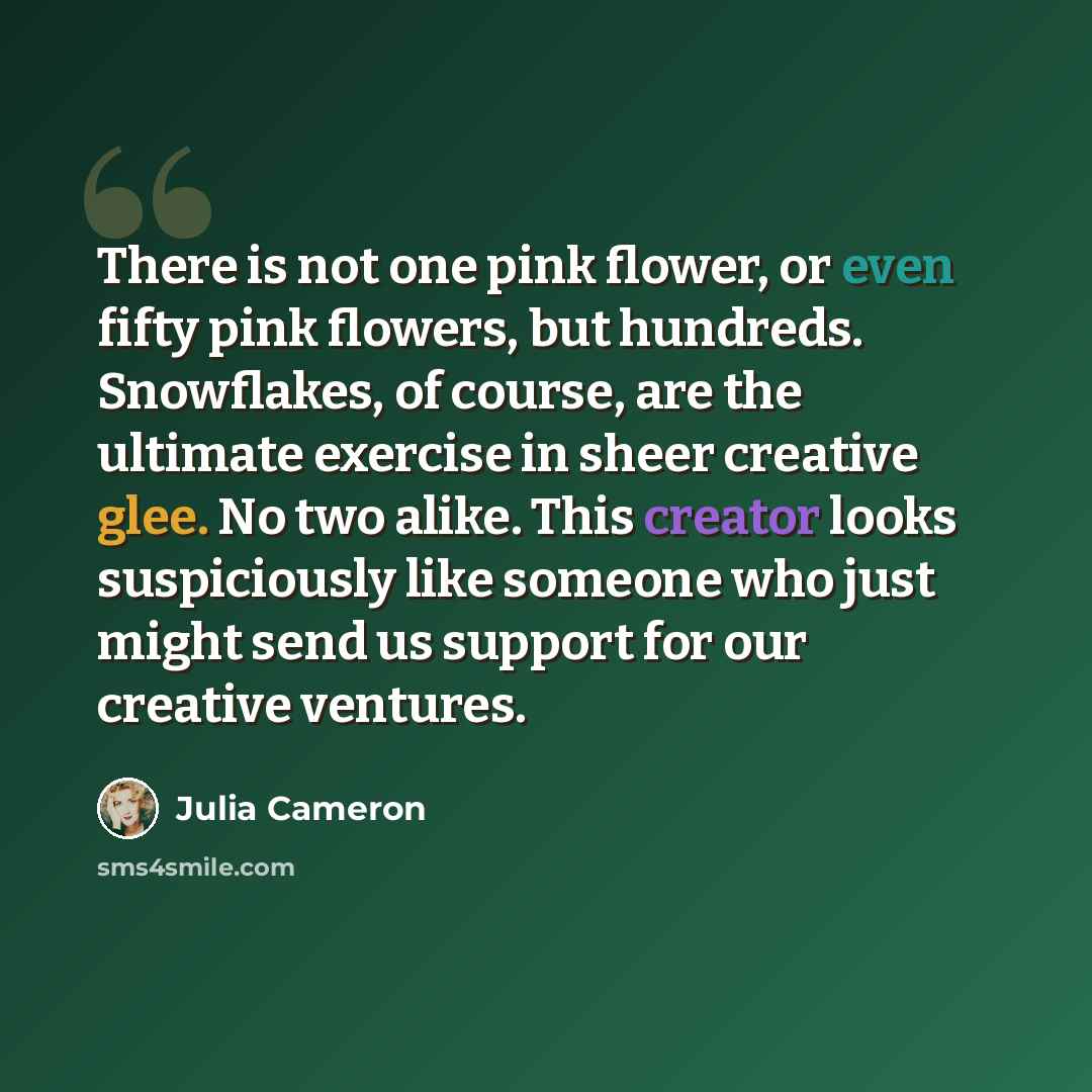 “There is not one pink flower, or even fifty pink flowers, but hundreds. Snowflakes, of course, are the ultimate exercise in sheer creative glee. No two alike. This creator looks suspiciously like someone who just might send us support for our creative ventures.” quote by Julia Cameron