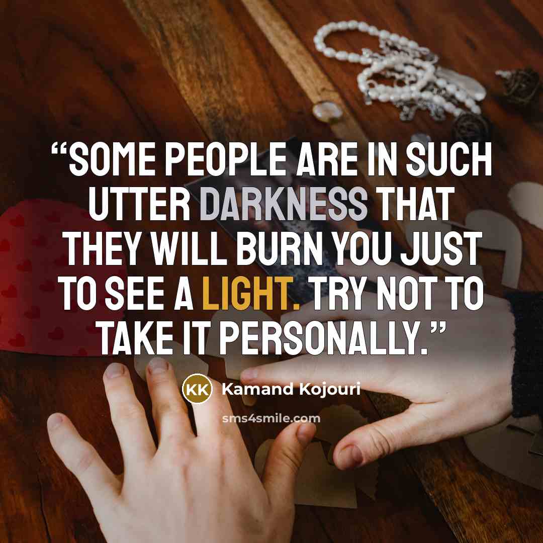“Some people are in such utter darkness that they will burn you just to see a light. Try not to take it personally.” quote by Kamand Kojouri