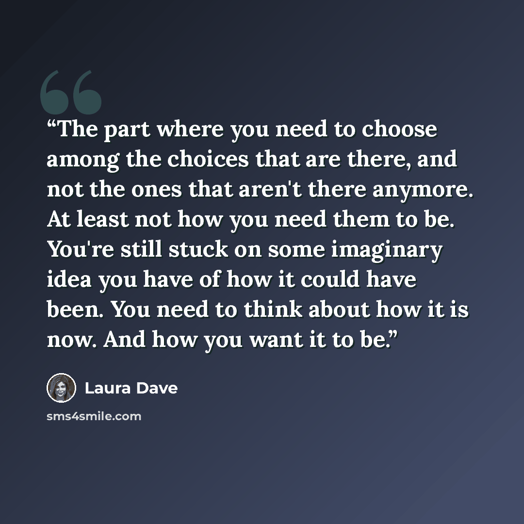 “The part where you need to choose among the choices that are there, and not the ones that aren't there anymore. At least not how you need them to be. You're still stuck on some imaginary idea you have of how it could have been. You need to think about how it is now. And how you want it to be.” quote by Laura Dave