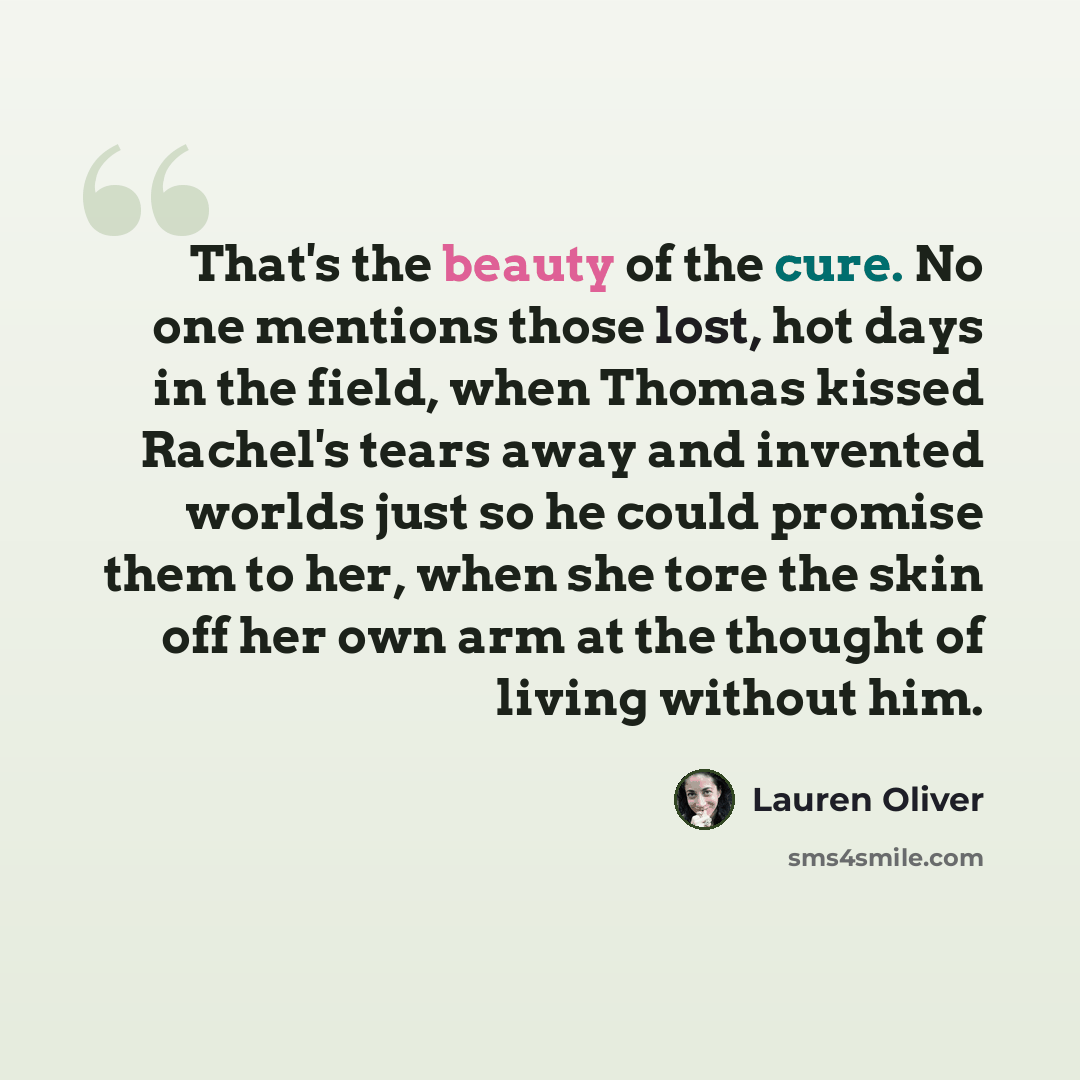 “That's the beauty of the cure. No one mentions those lost, hot days in the field, when Thomas kissed Rachel's tears away and invented worlds just so he could promise them to her, when she tore the skin off her own arm at the thought of living without him.” quote by Lauren Oliver