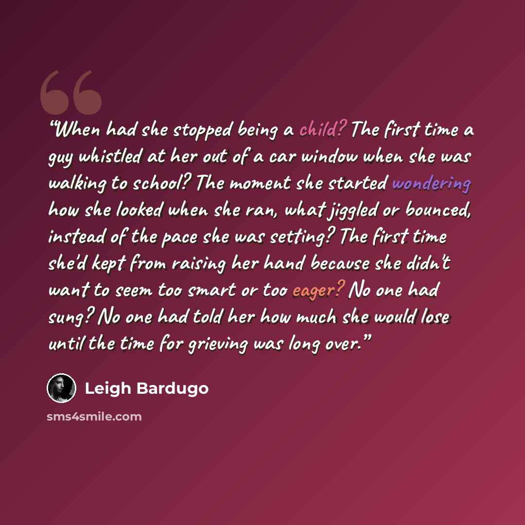 “When had she stopped being a child? The first time a guy whistled at her out of a car window when she was walking to school? The moment she started wondering how she looked when she ran, what jiggled or bounced, instead of the pace she was setting? The first time she'd kept from raising her hand…” quote by Leigh Bardugo