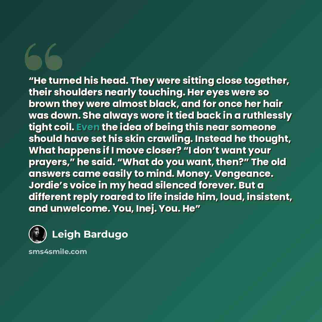 “He turned his head. They were sitting close together, their shoulders nearly touching. Her eyes were so brown they were almost black, and for once her hair was down. She always wore it tied back in a ruthlessly tight coil. Even the idea of being this near someone should have set his skin crawling…” quote by Leigh Bardugo
