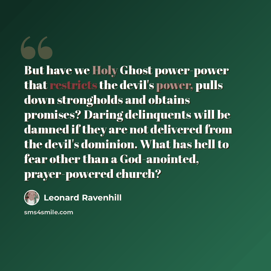 “But have we Holy Ghost power-power that restricts the devil's power, pulls down strongholds and obtains promises? Daring delinquents will be damned if they are not delivered from the devil's dominion. What has hell to fear other than a God-anointed, prayer-powered church?” quote by Leonard Ravenhill
