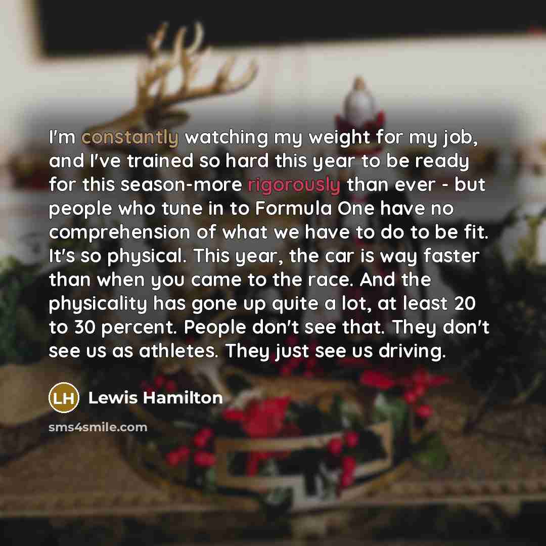 “I'm constantly watching my weight for my job, and I've trained so hard this year to be ready for this season-more rigorously than ever - but people who tune in to Formula One have no comprehension of what we have to do to be fit. It's so physical. This year, the car is way faster than when you…” quote by Lewis Hamilton