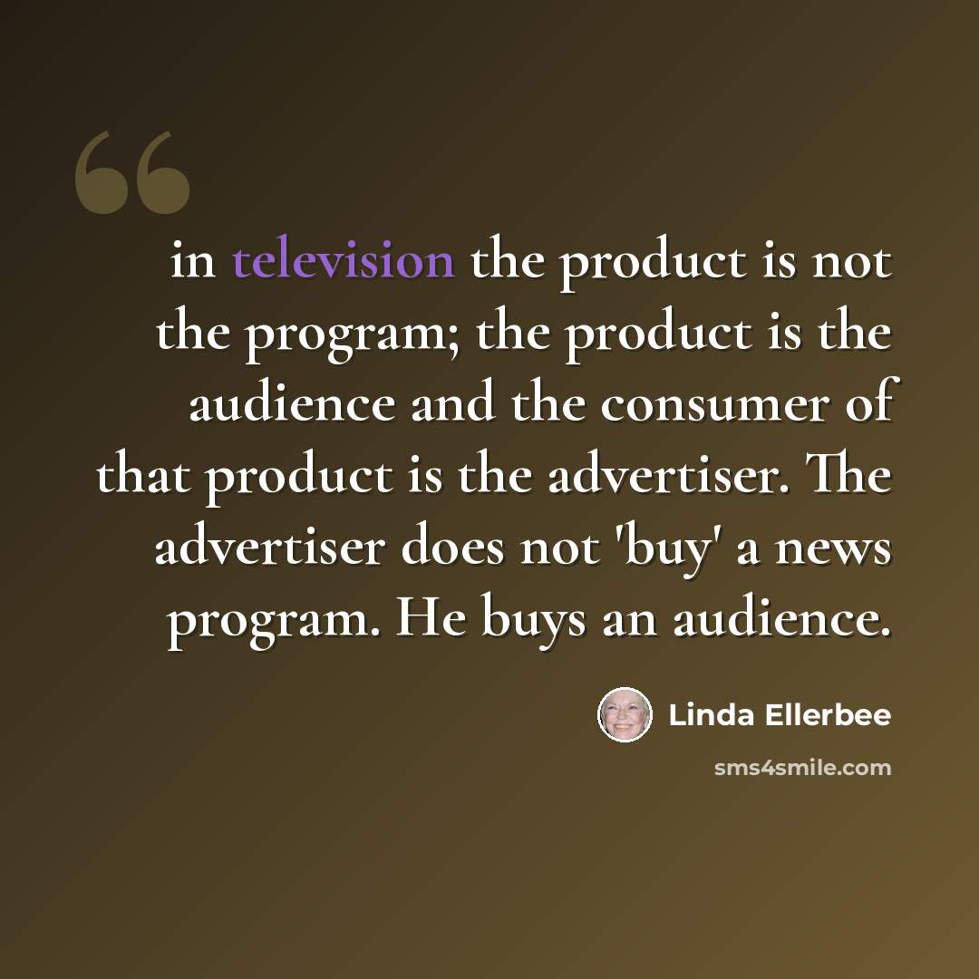 “in television the product is not the program; the product is the audience and the consumer of that product is the advertiser. The advertiser does not 'buy' a news program. He buys an audience.” quote by Linda Ellerbee