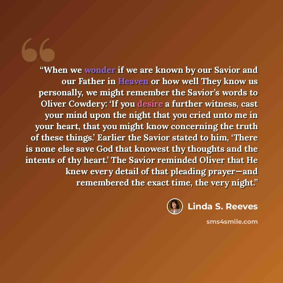 “When we wonder if we are known by our Savior and our Father in Heaven or how well They know us personally, we might remember the Savior’s words to Oliver Cowdery: ‘If you desire a further witness, cast your mind upon the night that you cried unto me in your heart, that you might know concerning…” quote by Linda S. Reeves