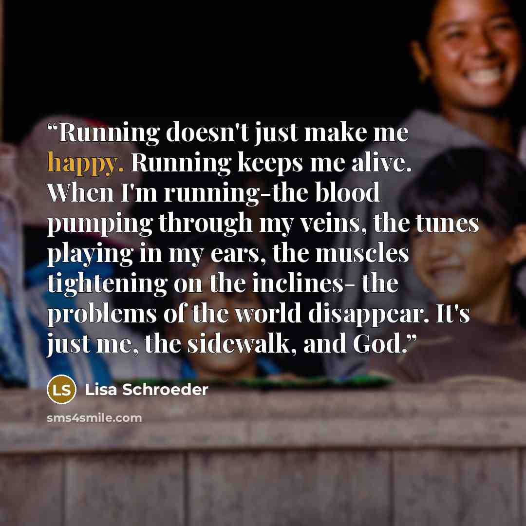 “Running doesn't just make me happy. Running keeps me alive. When I'm running-the blood pumping through my veins, the tunes playing in my ears, the muscles tightening on the inclines- the problems of the world disappear. It's just me, the sidewalk, and God.” quote by Lisa Schroeder