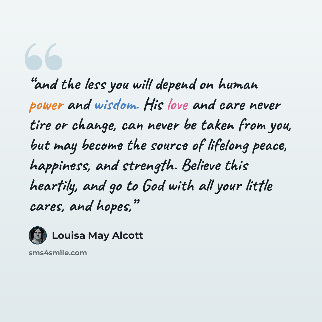“and the less you will depend on human power and wisdom. His love and care never tire or change, can never be taken from you, but may become the source of lifelong peace, happiness, and strength. Believe this heartily, and go to God with all your little cares, and hopes,” quote by Louisa May Alcott