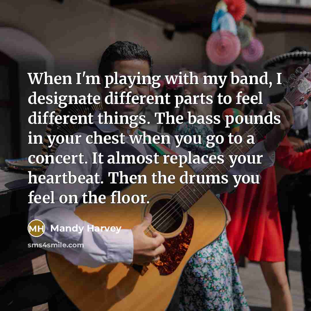 “When I'm playing with my band, I designate different parts to feel different things. The bass pounds in your chest when you go to a concert. It almost replaces your heartbeat. Then the drums you feel on the floor.” quote by Mandy Harvey