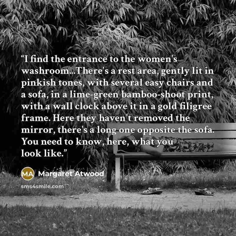“I find the entrance to the women's washroom...There's a rest area, gently lit in pinkish tones, with several easy chairs and a sofa, in a lime-green bamboo-shoot print, with a wall clock above it in a gold filigree frame. Here they haven't removed the mirror, there's a long one opposite the sofa…” quote by Margaret Atwood