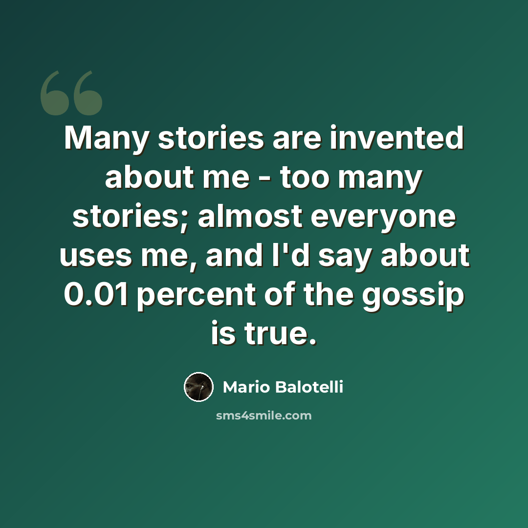 “Many stories are invented about me - too many stories; almost everyone uses me, and I'd say about 0.01 percent of the gossip is true.” quote by Mario Balotelli