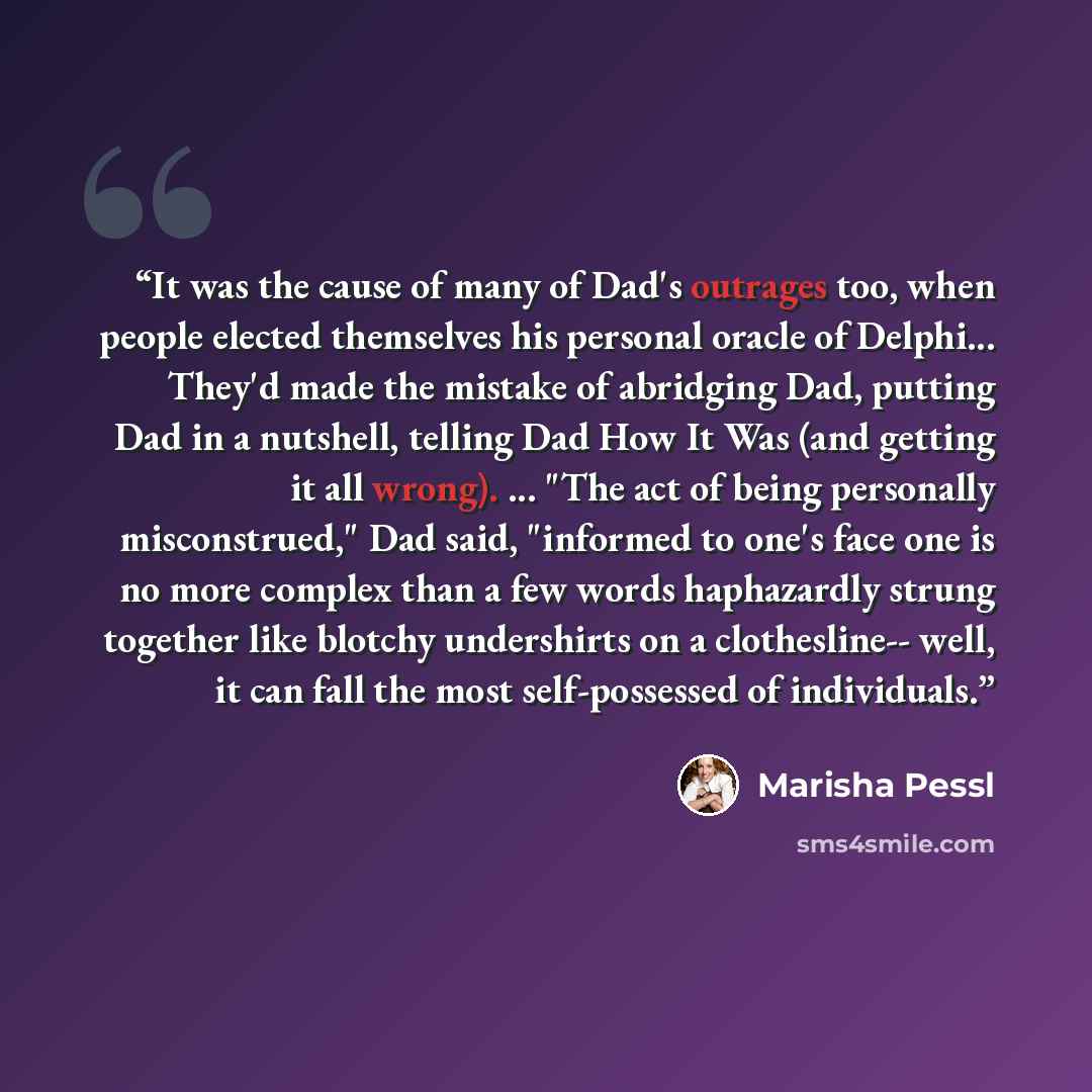 “It was the cause of many of Dad's outrages too, when people elected themselves his personal oracle of Delphi... They'd made the mistake of abridging Dad, putting Dad in a nutshell, telling Dad How It Was (and getting it all wrong). ... "The act of being personally misconstrued," Dad said…” quote by Marisha Pessl