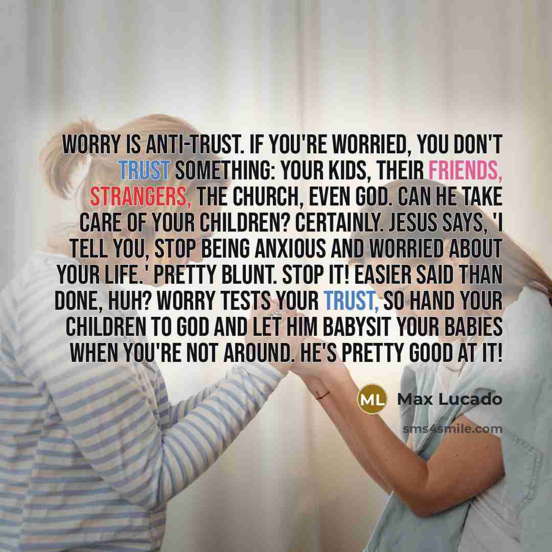 “Worry is anti-trust. If you're worried, you don't trust something: your kids, their friends, strangers, the church, even God. Can He take care of your children? Certainly. Jesus says, 'I tell you, stop being anxious and worried about your life.' Pretty blunt. Stop it! Easier said than done, huh?…” quote by Max Lucado