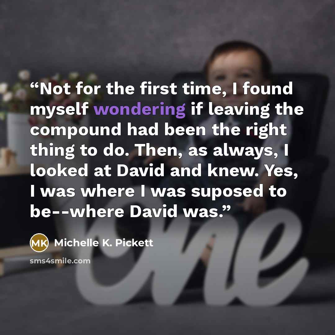 “Not for the first time, I found myself wondering if leaving the compound had been the right thing to do. Then, as always, I looked at David and knew. Yes, I was where I was suposed to be--where David was.” quote by Michelle K. Pickett