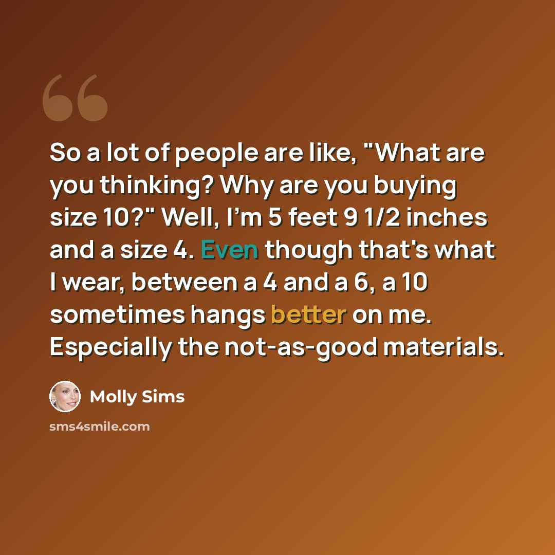 “So a lot of people are like, "What are you thinking? Why are you buying size 10?" Well, I'm 5 feet 9 1/2 inches and a size 4. Even though that's what I wear, between a 4 and a 6, a 10 sometimes hangs better on me. Especially the not-as-good materials.” quote by Molly Sims