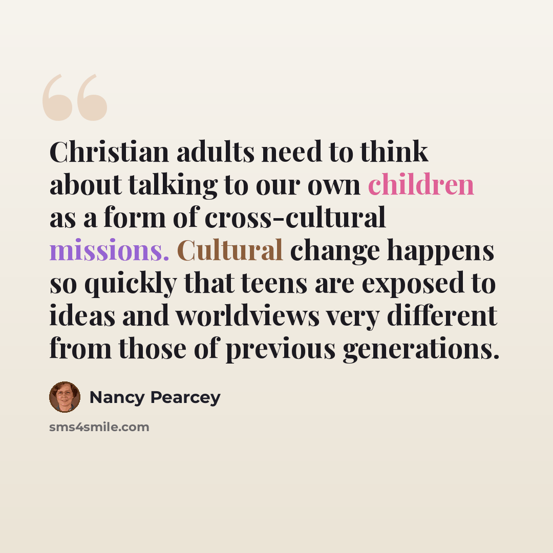 “Christian adults need to think about talking to our own children as a form of cross-cultural missions. Cultural change happens so quickly that teens are exposed to ideas and worldviews very different from those of previous generations.” quote by Nancy Pearcey