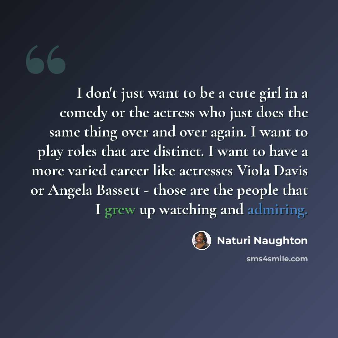 “I don't just want to be a cute girl in a comedy or the actress who just does the same thing over and over again. I want to play roles that are distinct. I want to have a more varied career like actresses Viola Davis or Angela Bassett - those are the people that I grew up watching and admiring.” quote by Naturi Naughton