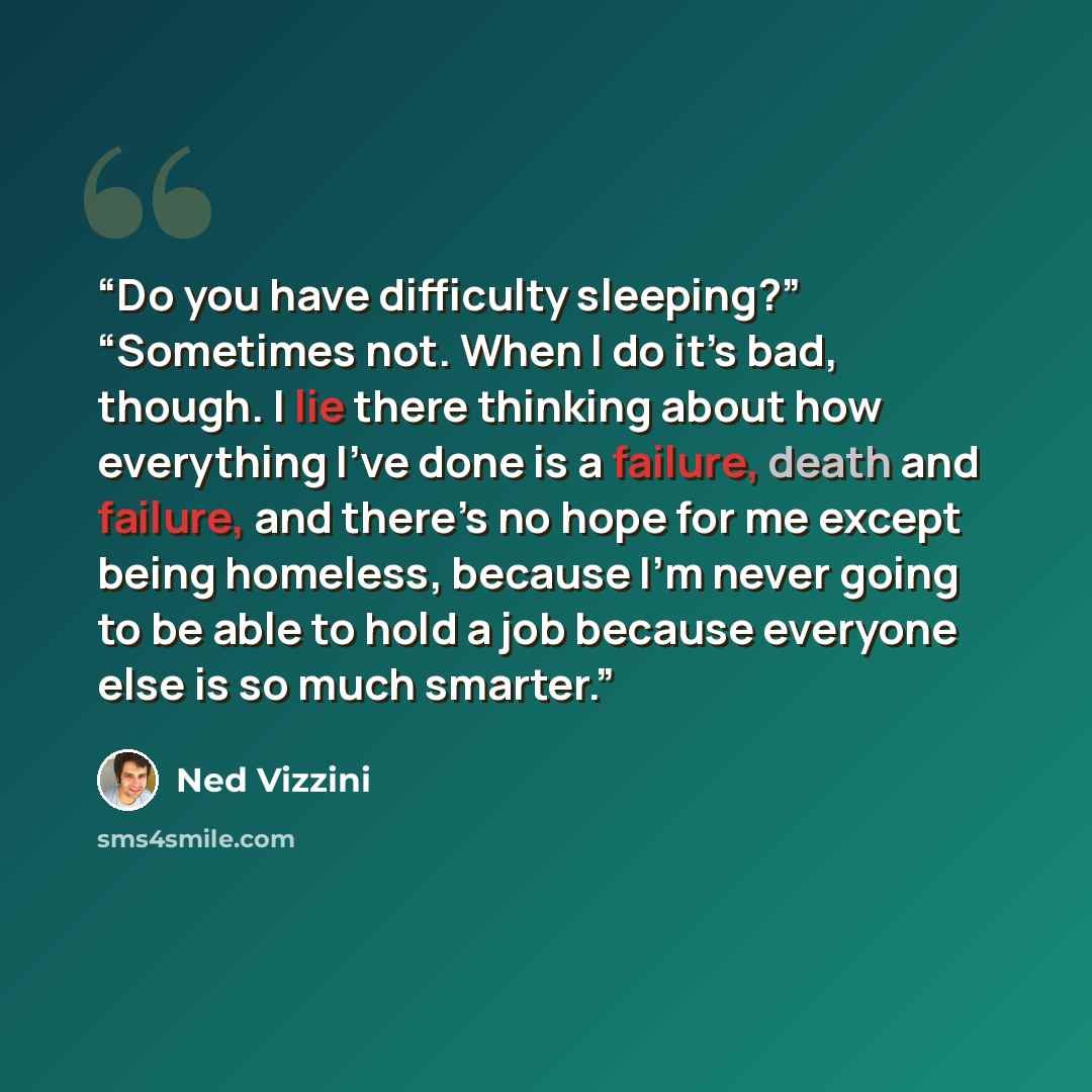 “Do you have difficulty sleeping?” “Sometimes not. When I do it’s bad, though. I lie there thinking about how everything I’ve done is a failure, death and failure, and there’s no hope for me except being homeless, because I’m never going to be able to hold a job because everyone else is so much…” quote by Ned Vizzini