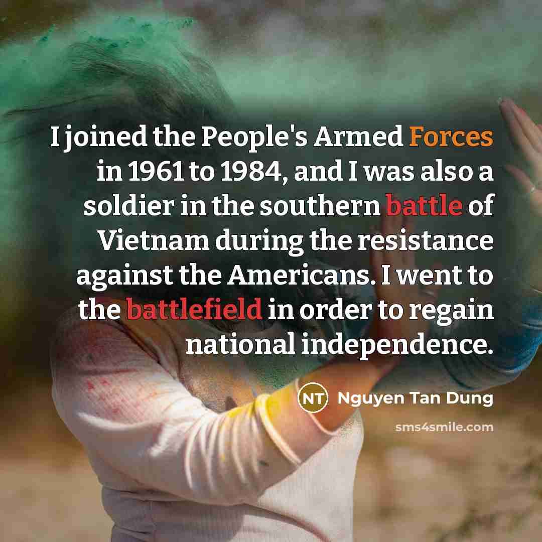 “I joined the People's Armed Forces in 1961 to 1984, and I was also a soldier in the southern battle of Vietnam during the resistance against the Americans. I went to the battlefield in order to regain national independence.” quote by Nguyen Tan Dung