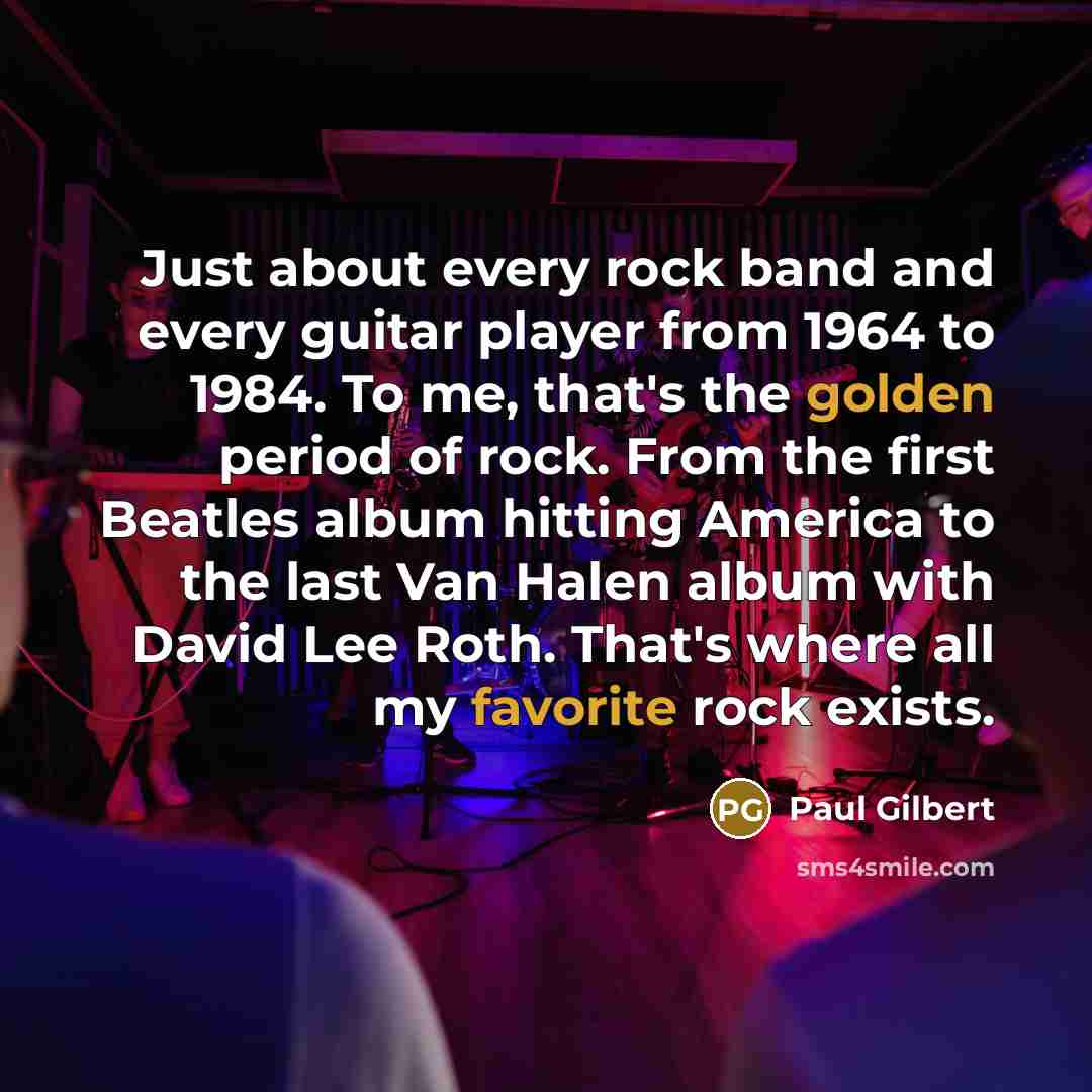 “Just about every rock band and every guitar player from 1964 to 1984. To me, that's the golden period of rock. From the first Beatles album hitting America to the last Van Halen album with David Lee Roth. That's where all my favorite rock exists.” quote by Paul Gilbert
