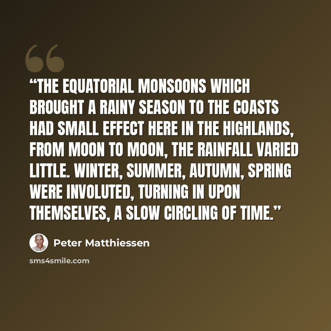 “The equatorial monsoons which brought a rainy season to the coasts had small effect here in the highlands, from moon to moon, the rainfall varied little. Winter, summer, autumn, spring were involuted, turning in upon themselves, a slow circling of time.” quote by Peter Matthiessen