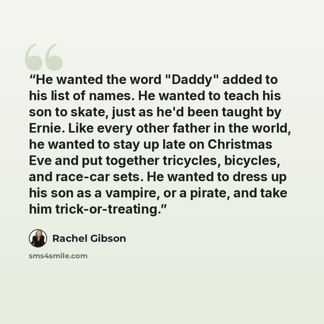 “He wanted the word "Daddy" added to his list of names. He wanted to teach his son to skate, just as he'd been taught by Ernie. Like every other father in the world, he wanted to stay up late on Christmas Eve and put together tricycles, bicycles, and race-car sets. He wanted to dress up his son as…” quote by Rachel Gibson