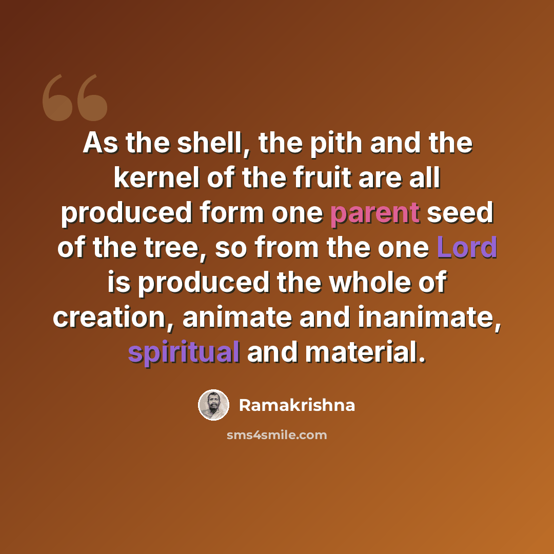 “As the shell, the pith and the kernel of the fruit are all produced form one parent seed of the tree, so from the one Lord is produced the whole of creation, animate and inanimate, spiritual and material.” quote by Ramakrishna