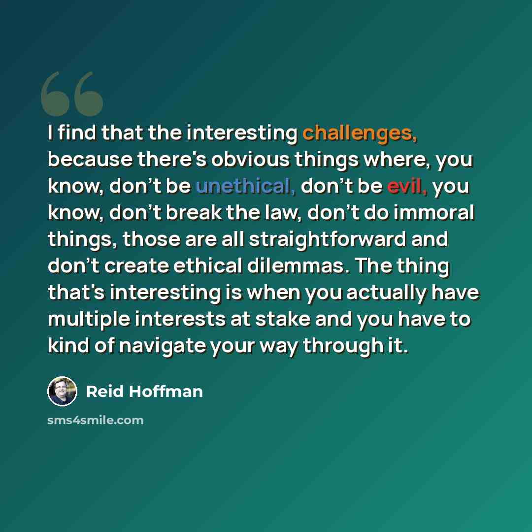 “I find that the interesting challenges, because there's obvious things where, you know, don't be unethical, don't be evil, you know, don't break the law, don't do immoral things, those are all straightforward and don't create ethical dilemmas. The thing that's interesting is when you actually have…” quote by Reid Hoffman