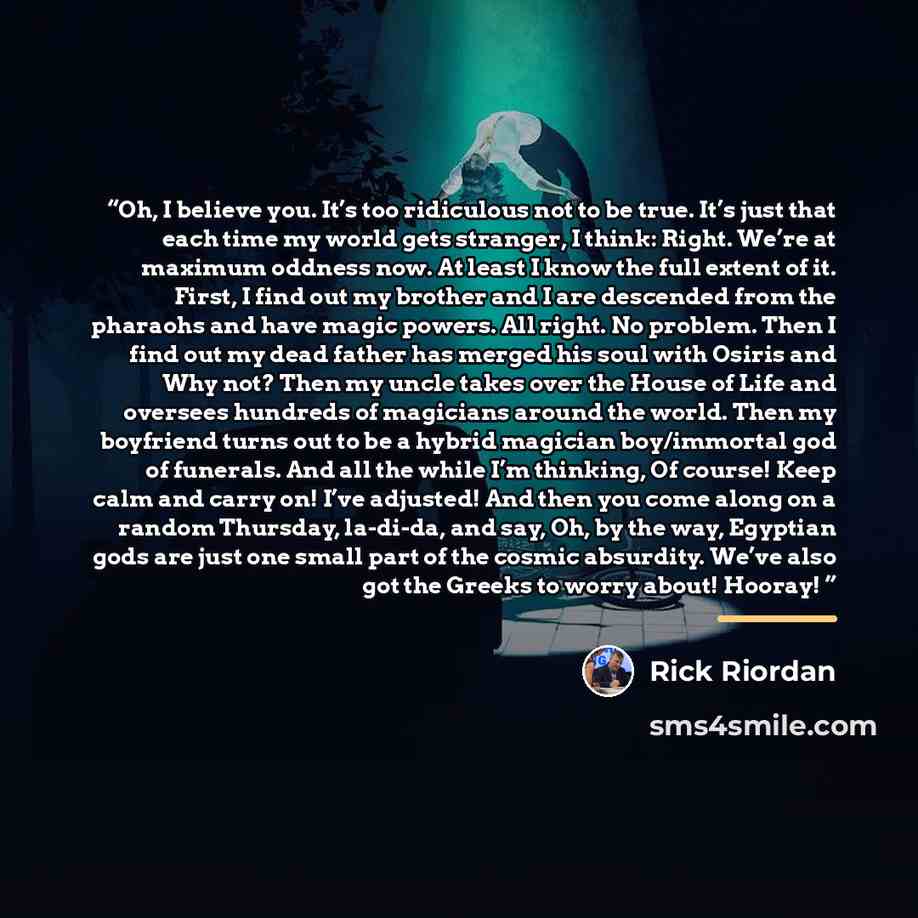 “Oh, I believe you. It’s too ridiculous not to be true. It’s just that each time my world gets stranger, I think: Right. We’re at maximum oddness now. At least I know the full extent of it. First, I find out my brother and I are descended from the pharaohs and have magic powers. All right. No…” quote by Rick Riordan