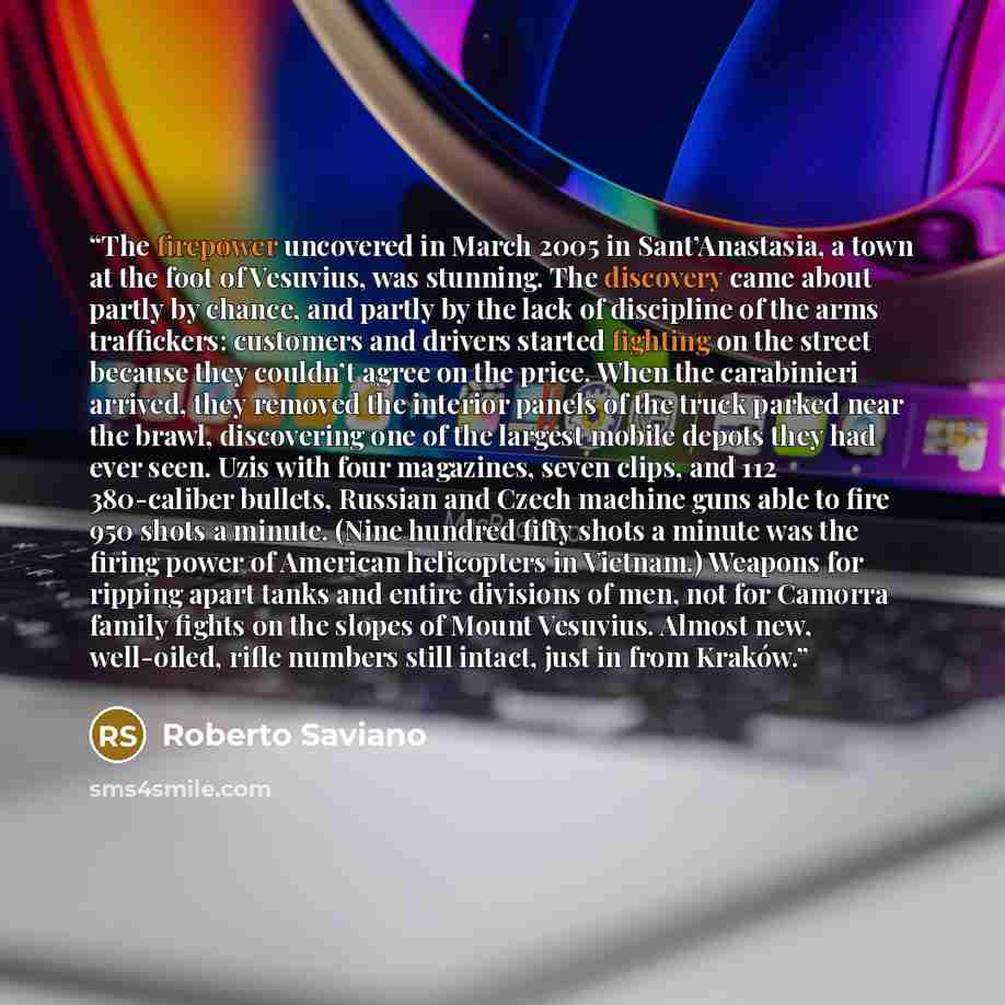 “The firepower uncovered in March 2005 in Sant’Anastasia, a town at the foot of Vesuvius, was stunning. The discovery came about partly by chance, and partly by the lack of discipline of the arms traffickers: customers and drivers started fighting on the street because they couldn’t agree on the…” quote by Roberto Saviano