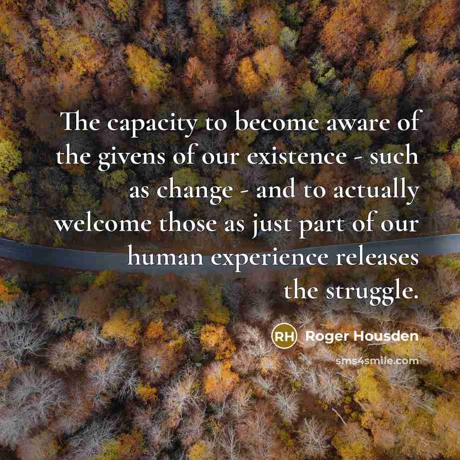 “The capacity to become aware of the givens of our existence - such as change - and to actually welcome those as just part of our human experience releases the struggle.” quote by Roger Housden