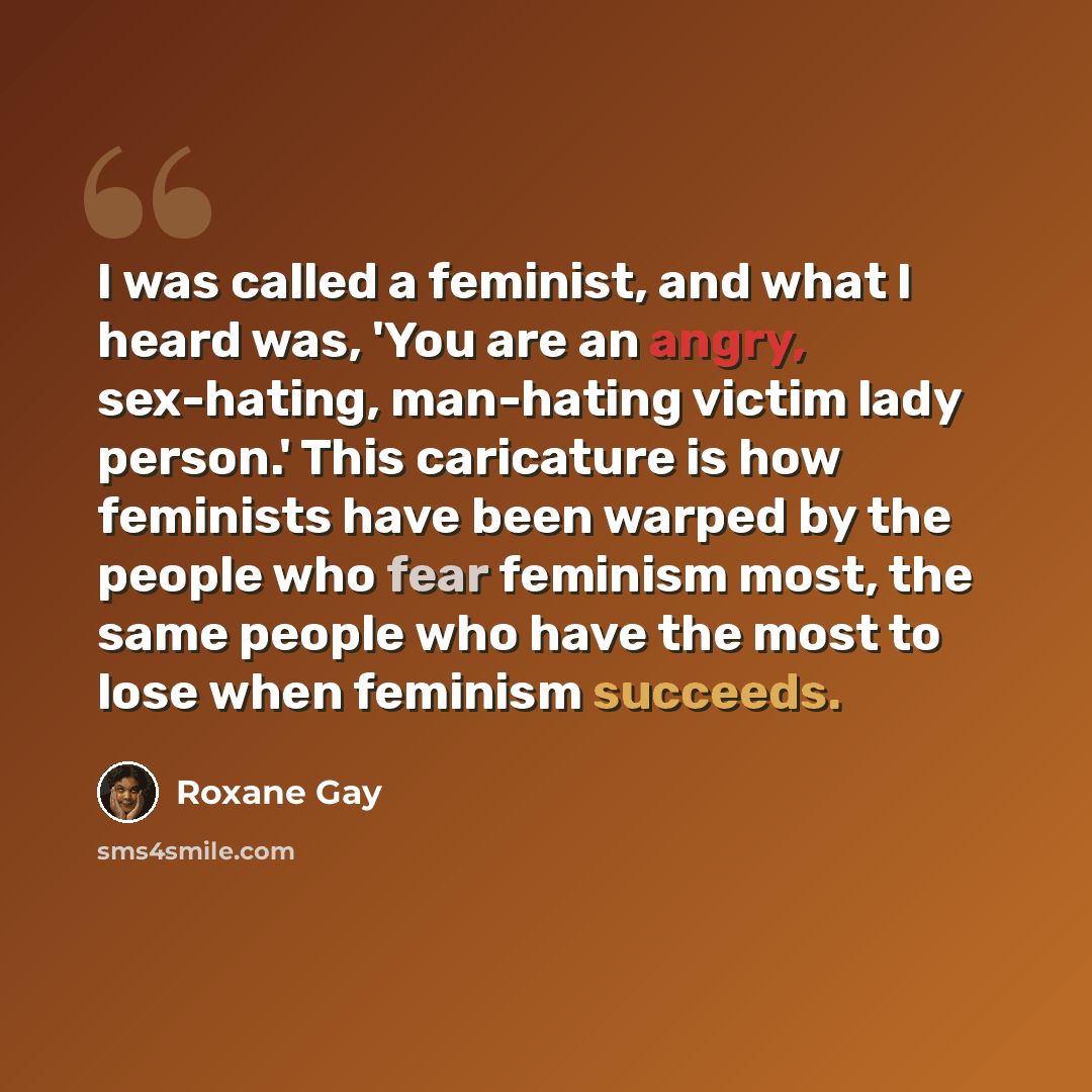“I was called a feminist, and what I heard was, 'You are an angry, sex-hating, man-hating victim lady person.' This caricature is how feminists have been warped by the people who fear feminism most, the same people who have the most to lose when feminism succeeds.” quote by Roxane Gay