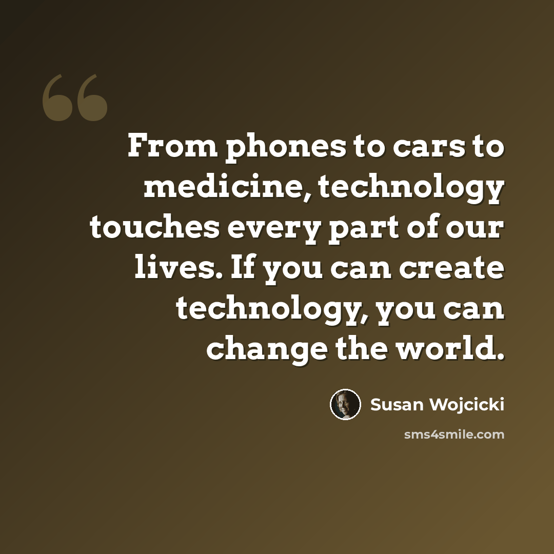 “From phones to cars to medicine, technology touches every part of our lives. If you can create technology, you can change the world.” quote by Susan Wojcicki