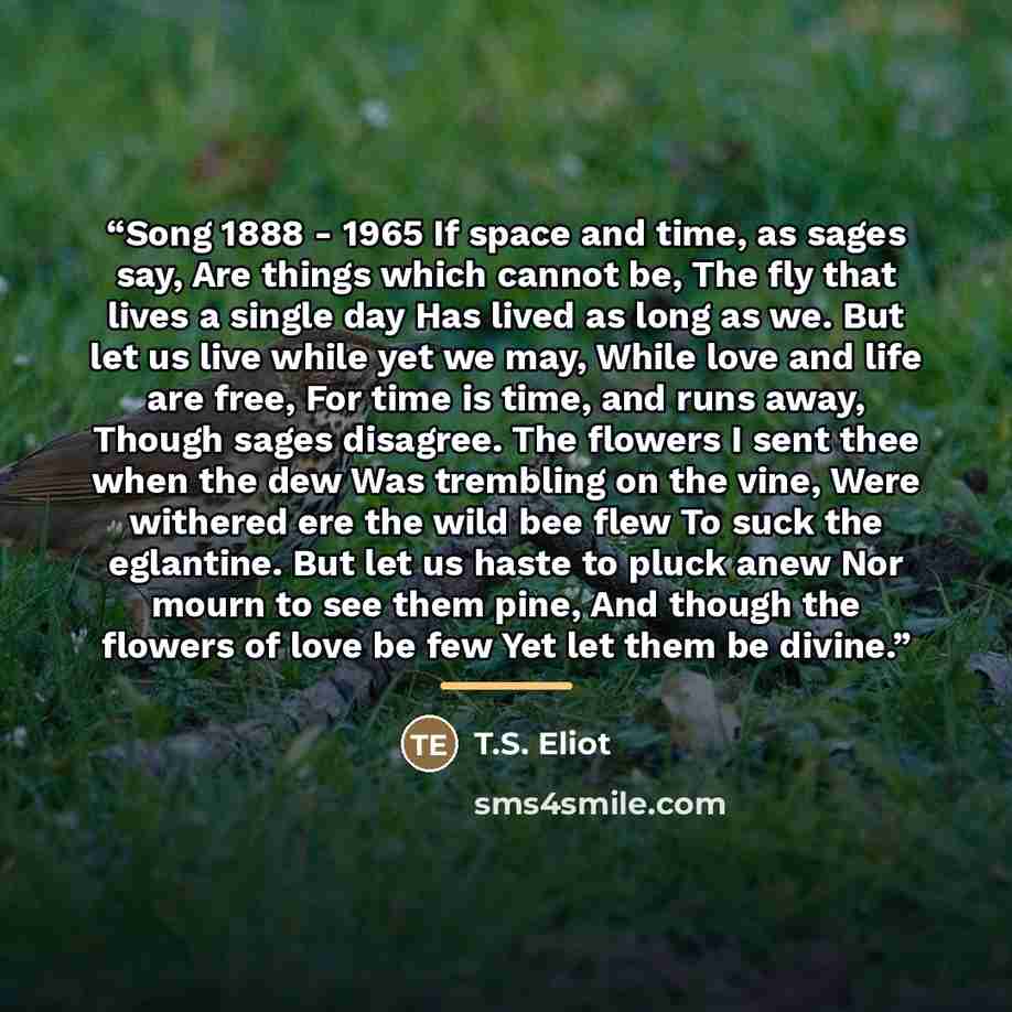 “Song 1888 - 1965 If space and time, as sages say, Are things which cannot be, The fly that lives a single day Has lived as long as we. But let us live while yet we may, While love and life are free, For time is time, and runs away, Though sages disagree. The flowers I sent thee when the dew Was…” quote by T.S. Eliot