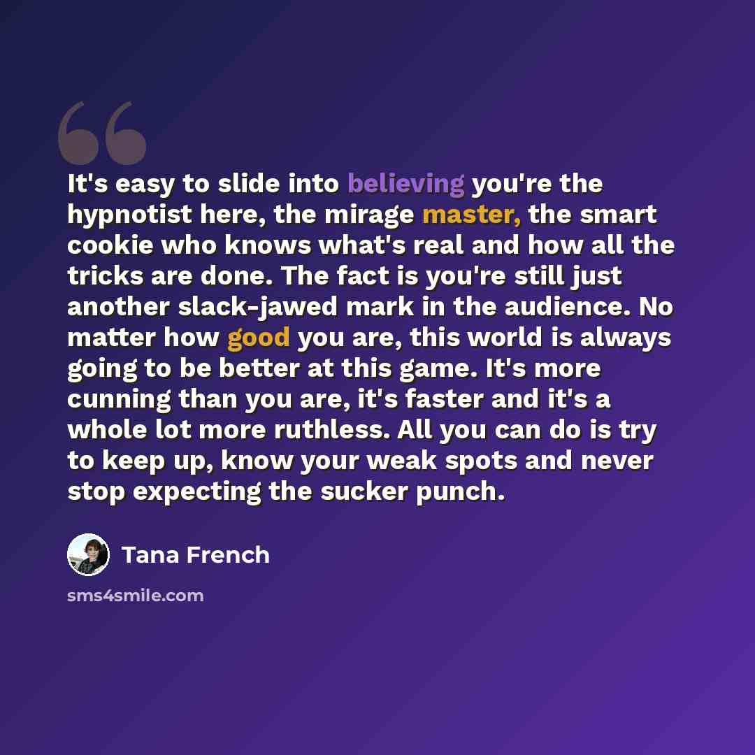 “It's easy to slide into believing you're the hypnotist here, the mirage master, the smart cookie who knows what's real and how all the tricks are done. The fact is you're still just another slack-jawed mark in the audience. No matter how good you are, this world is always going to be better at…” quote by Tana French