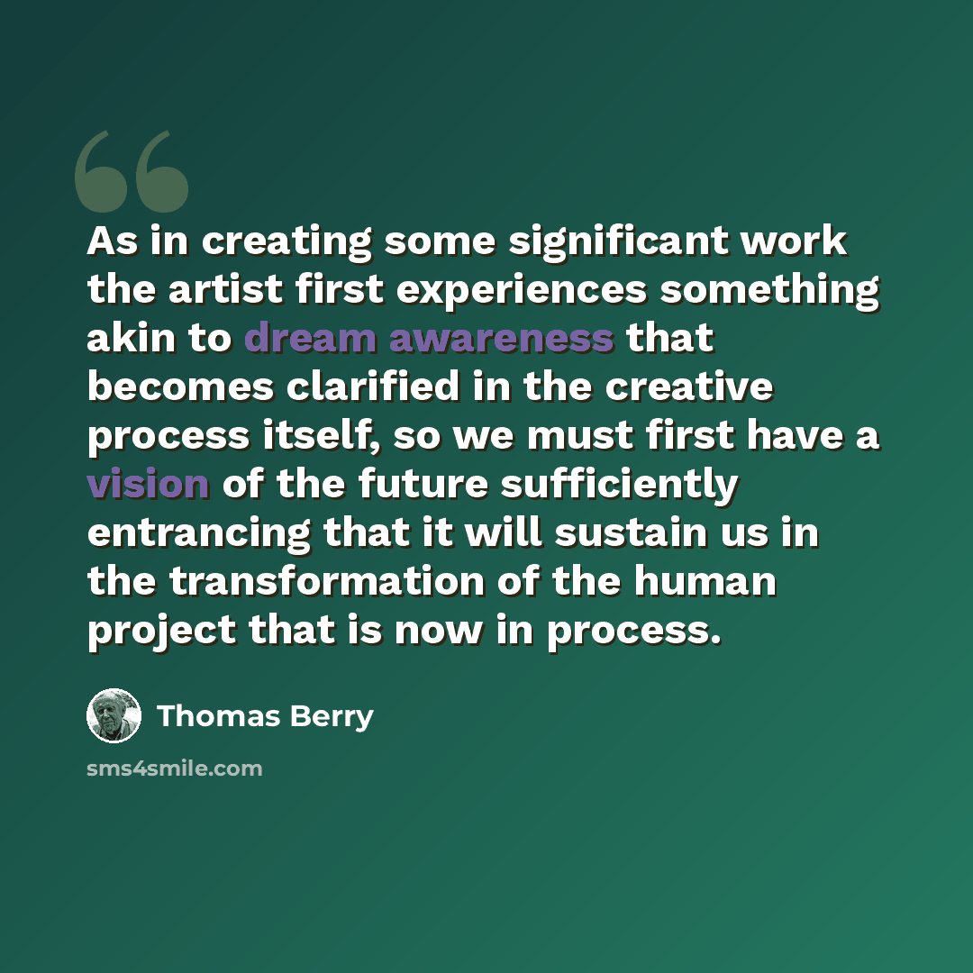 “As in creating some significant work the artist first experiences something akin to dream awareness that becomes clarified in the creative process itself, so we must first have a vision of the future sufficiently entrancing that it will sustain us in the transformation of the human project that is…” quote by Thomas Berry