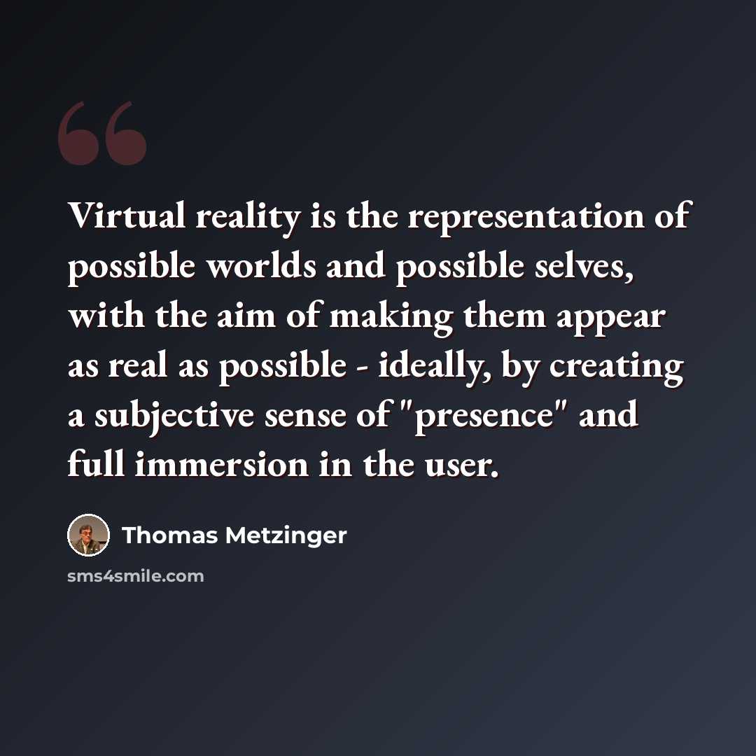 “Virtual reality is the representation of possible worlds and possible selves, with the aim of making them appear as real as possible - ideally, by creating a subjective sense of "presence" and full immersion in the user.” quote by Thomas Metzinger