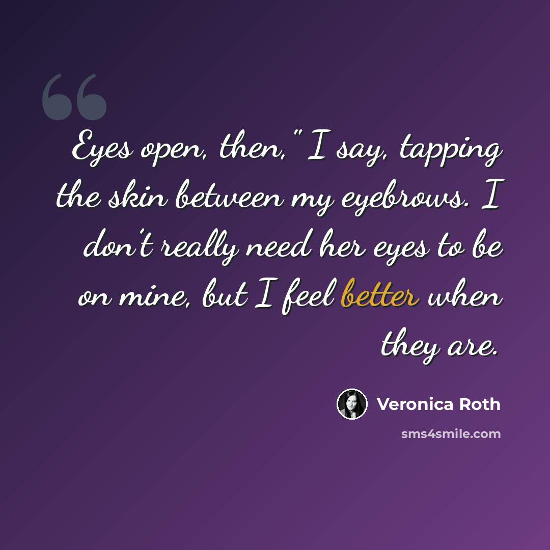“Eyes open, then," I say, tapping the skin between my eyebrows. I don’t really need her eyes to be on mine, but I feel better when they are.” quote by Veronica Roth