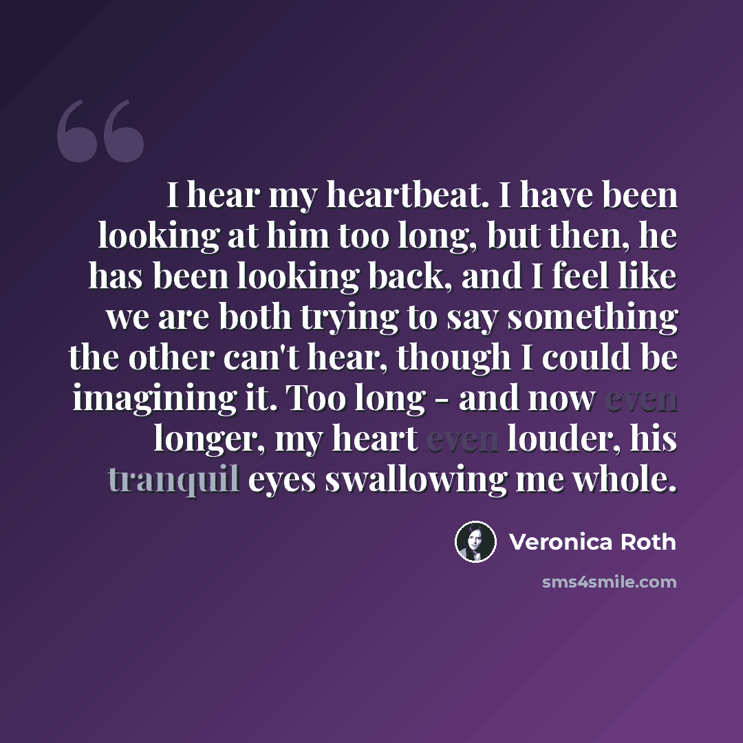 “I hear my heartbeat. I have been looking at him too long, but then, he has been looking back, and I feel like we are both trying to say something the other can't hear, though I could be imagining it. Too long - and now even longer, my heart even louder, his tranquil eyes swallowing me whole.” quote by Veronica Roth