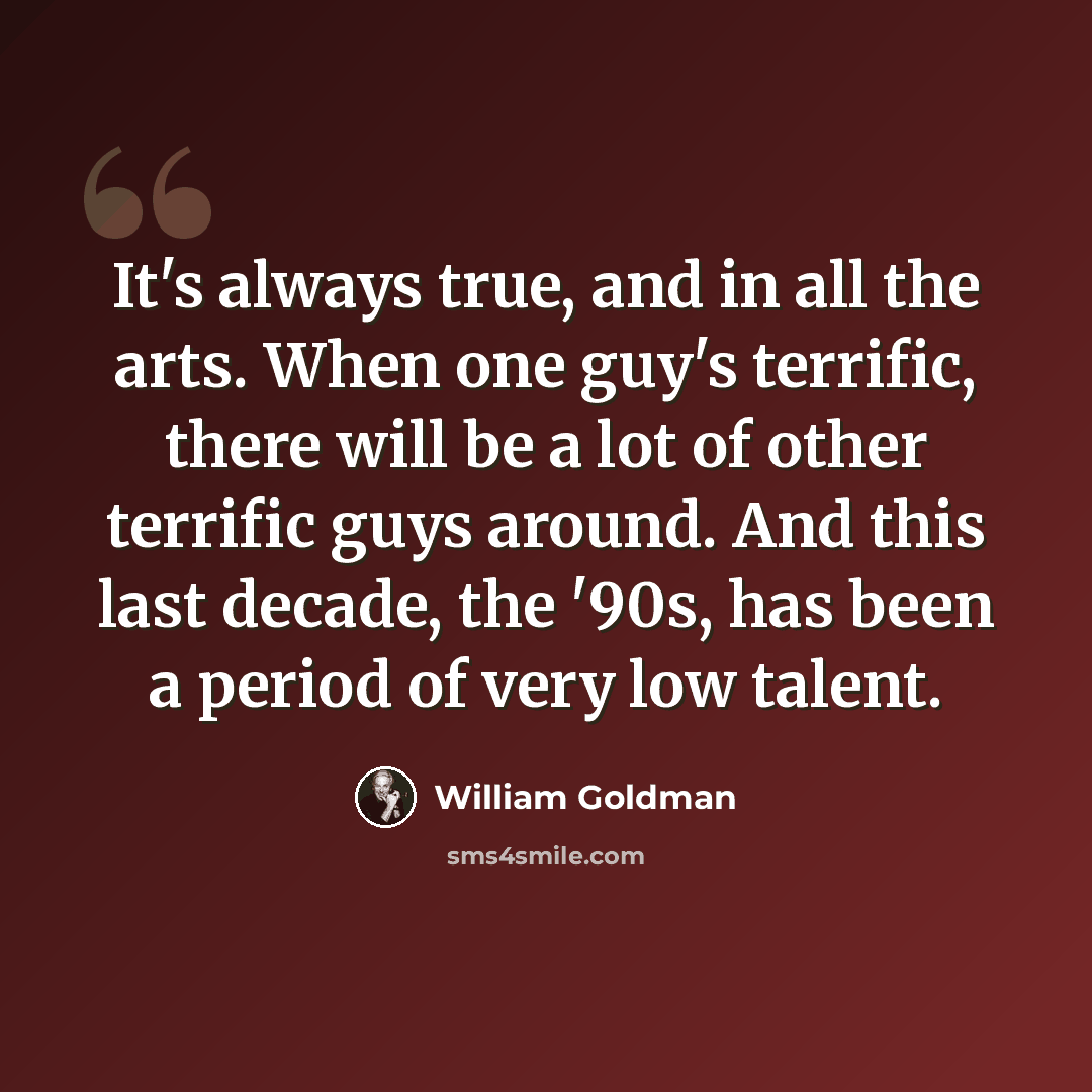 “It's always true, and in all the arts. When one guy's terrific, there will be a lot of other terrific guys around. And this last decade, the '90s, has been a period of very low talent.” quote by William Goldman