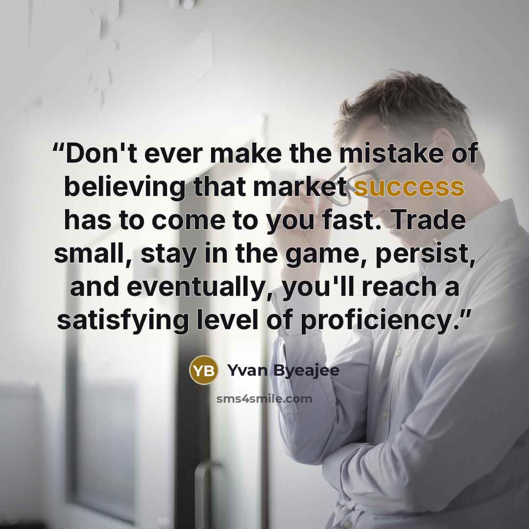 “Don't ever make the mistake of believing that market success has to come to you fast. Trade small, stay in the game, persist, and eventually, you'll reach a satisfying level of proficiency.” quote by Yvan Byeajee