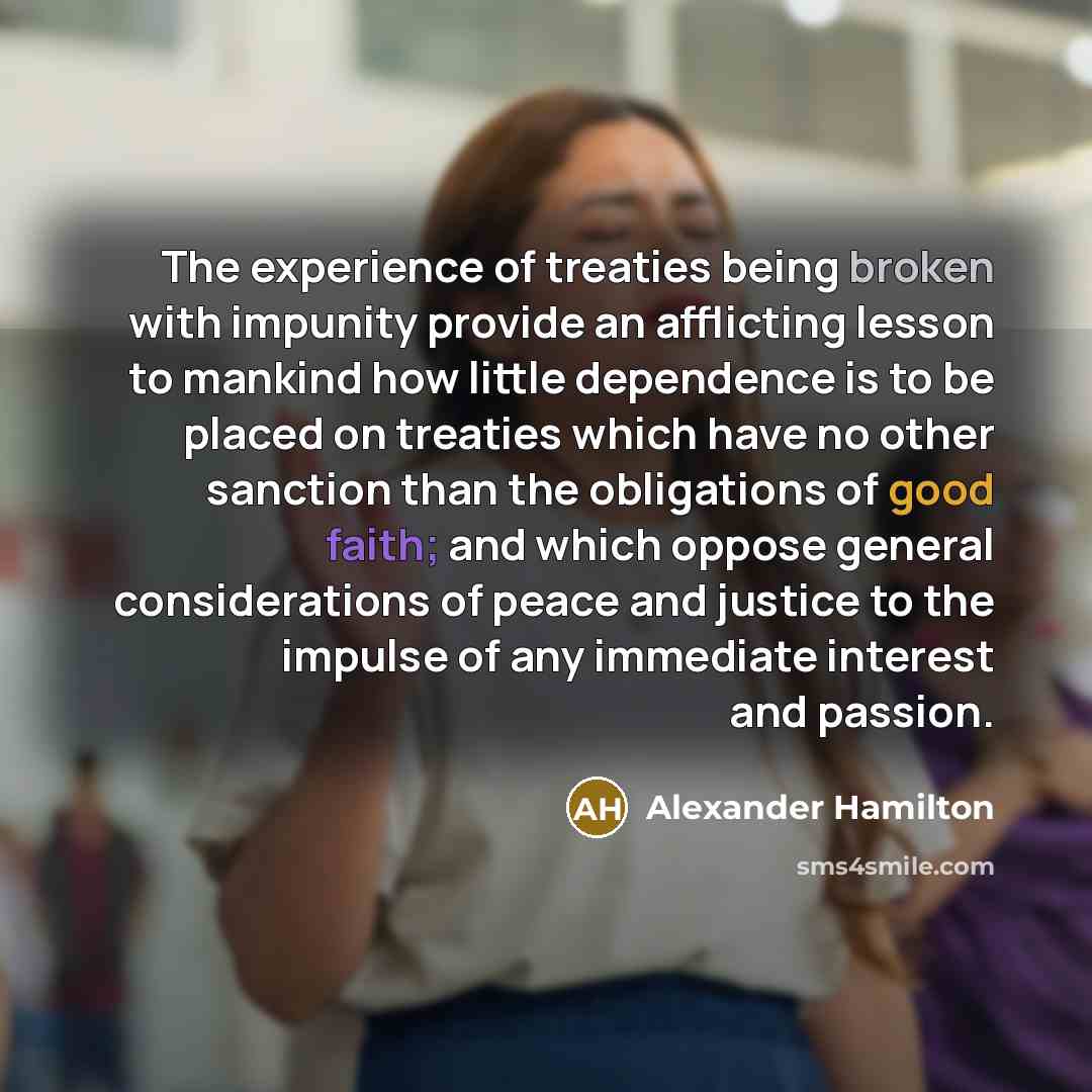 “The experience of treaties being broken with impunity provide an afflicting lesson to mankind how little dependence is to be placed on treaties which have no other sanction than the obligations of good faith; and which oppose general considerations of peace and justice to the impulse of any…” quote by Alexander Hamilton