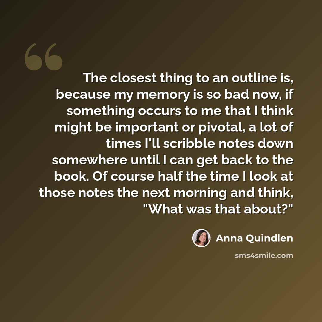 “The closest thing to an outline is, because my memory is so bad now, if something occurs to me that I think might be important or pivotal, a lot of times I'll scribble notes down somewhere until I can get back to the book. Of course half the time I look at those notes the next morning and think…” quote by Anna Quindlen