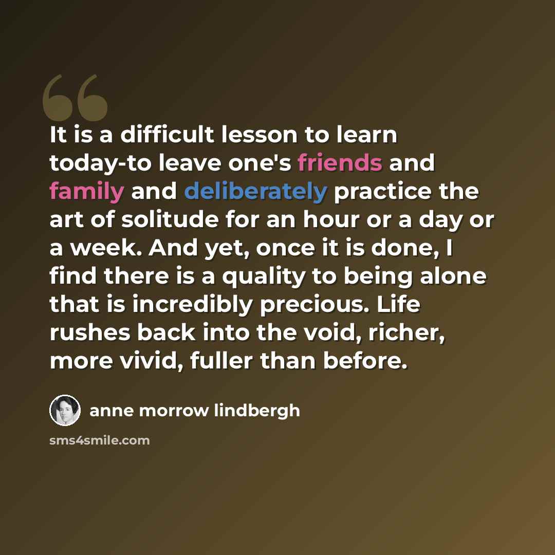 “It is a difficult lesson to learn today-to leave one's friends and family and deliberately practice the art of solitude for an hour or a day or a week. And yet, once it is done, I find there is a quality to being alone that is incredibly precious. Life rushes back into the void, richer, more…” quote by Anne Morrow Lindbergh