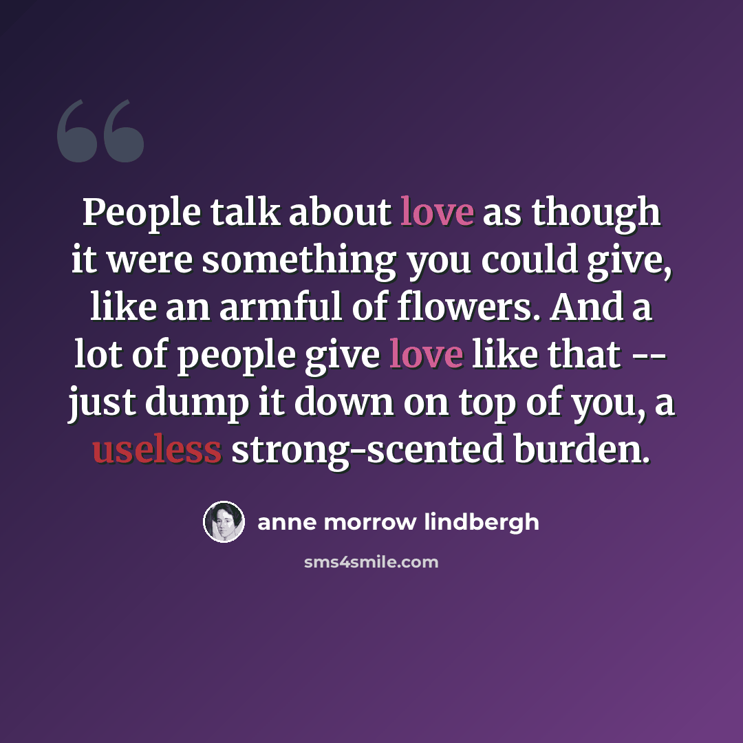 “People talk about love as though it were something you could give, like an armful of flowers. And a lot of people give love like that -- just dump it down on top of you, a useless strong-scented burden.” quote by Anne Morrow Lindbergh